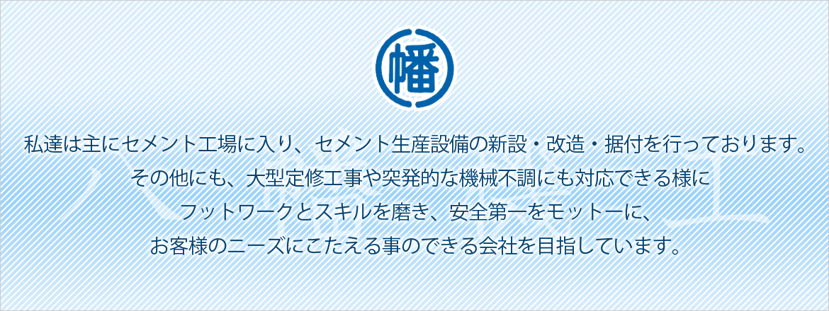 私達は主にセメント工場に入り、セメント生産設備の新設・改造・据付を行っております。 その他にも、大型定修工事や突発的な機械不調にも対応できる様に フットワークとスキルを磨き、安全第一をもっとうに、お客様のニーズにこたえる事のできる会社を目指しています。